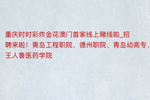 重庆时时彩炸金花澳门首家线上赌线啦_招聘来啦！青岛工程职院、德州职院、青岛幼高专、王人鲁医药学院