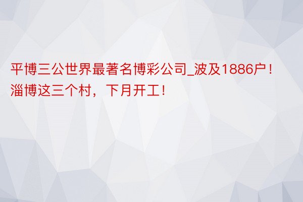 平博三公世界最著名博彩公司_波及1886户！淄博这三个村，下月开工！