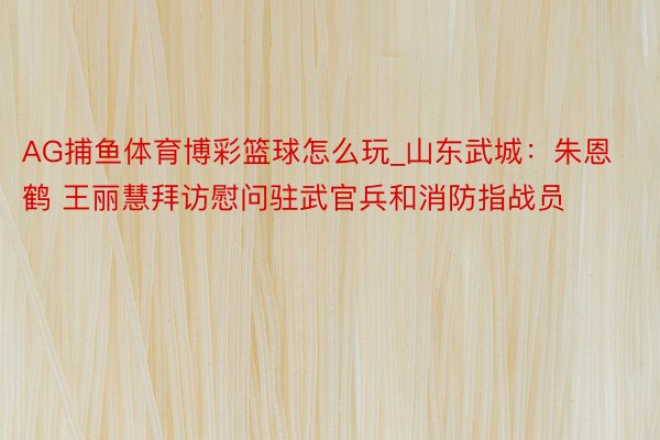 AG捕鱼体育博彩篮球怎么玩_山东武城：朱恩鹤 王丽慧拜访慰问驻武官兵和消防指战员