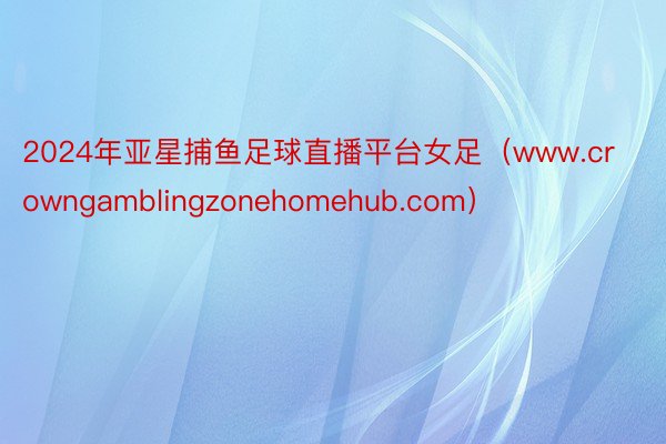 2024年亚星捕鱼足球直播平台女足（www.crowngamblingzonehomehub.com）