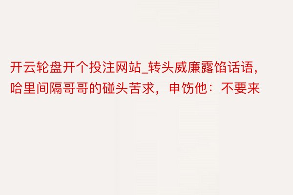 开云轮盘开个投注网站_转头威廉露馅话语，哈里间隔哥哥的碰头苦求，申饬他：不要来