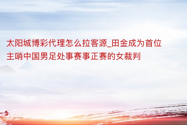 太阳城博彩代理怎么拉客源_田金成为首位主哨中国男足处事赛事正赛的女裁判