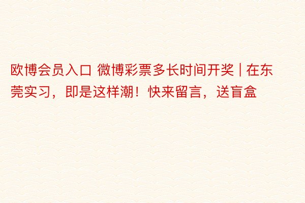 欧博会员入口 微博彩票多长时间开奖 | 在东莞实习，即是这样潮！快来留言，送盲盒