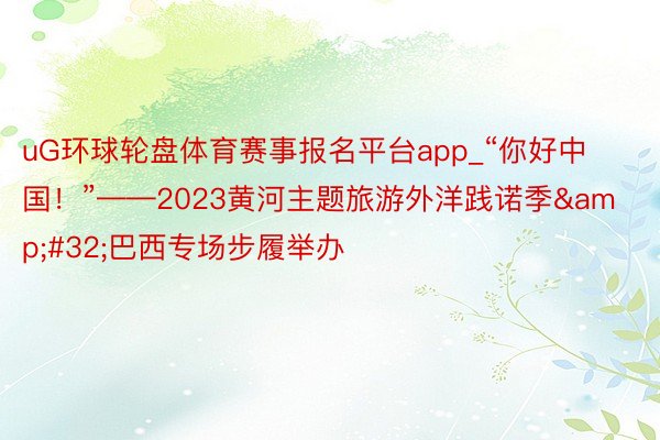 uG环球轮盘体育赛事报名平台app_“你好中国！”——2023黄河主题旅游外洋践诺季&#32;巴西专场步履举办