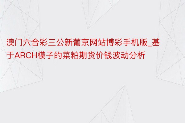 澳门六合彩三公新葡京网站博彩手机版_基于ARCH模子的菜粕期货价钱波动分析