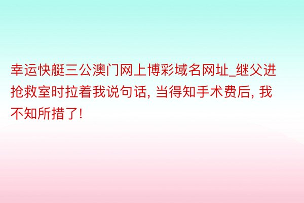 幸运快艇三公澳门网上博彩域名网址_继父进抢救室时拉着我说句话, 当得知手术费后, 我不知所措了!