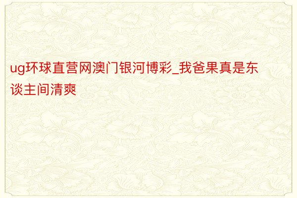 ug环球直营网澳门银河博彩_我爸果真是东谈主间清爽