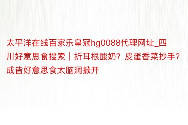 太平洋在线百家乐皇冠hg0088代理网址_四川好意思食搜索｜折耳根酸奶？皮蛋香菜抄手？成皆好意思食太脑洞掀开