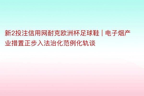 新2投注信用网耐克欧洲杯足球鞋 | 电子烟产业措置正步入法治化范例化轨谈