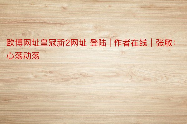 欧博网址皇冠新2网址 登陆 | 作者在线｜张敏：心荡动荡