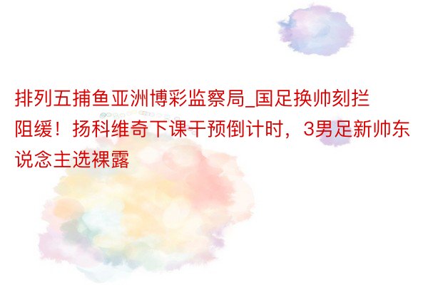 排列五捕鱼亚洲博彩监察局_国足换帅刻拦阻缓！扬科维奇下课干预倒计时，3男足新帅东说念主选裸露