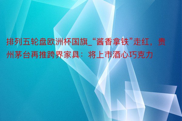 排列五轮盘欧洲杯国旗_“酱香拿铁”走红，贵州茅台再推跨界家具：将上市酒心巧克力