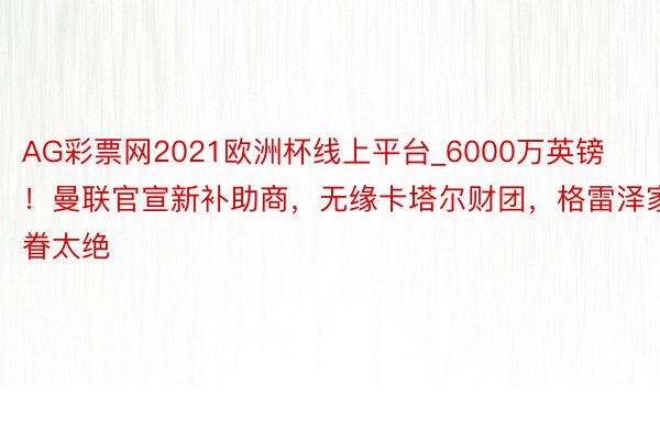 AG彩票网2021欧洲杯线上平台_6000万英镑！曼联官宣新补助商，无缘卡塔尔财团，格雷泽家眷太绝