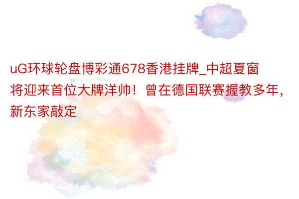 uG环球轮盘博彩通678香港挂牌_中超夏窗将迎来首位大牌洋帅！曾在德国联赛握教多年，新东家敲定