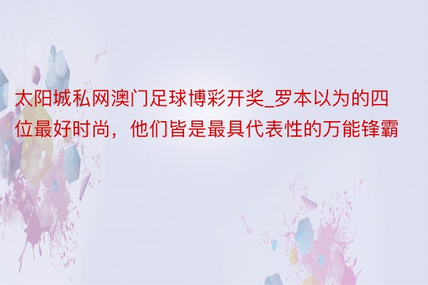 太阳城私网澳门足球博彩开奖_罗本以为的四位最好时尚，他们皆是最具代表性的万能锋霸