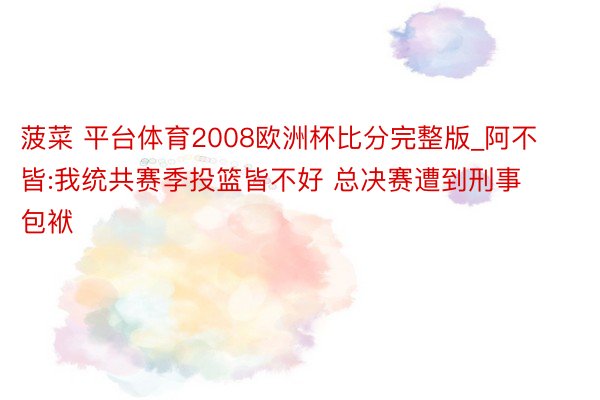 菠菜 平台体育2008欧洲杯比分完整版_阿不皆:我统共赛季投篮皆不好 总决赛遭到刑事包袱