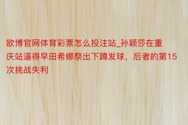 欧博官网体育彩票怎么投注站_孙颖莎在重庆站逼得早田希娜祭出下蹲发球，后者的第15次挑战失利