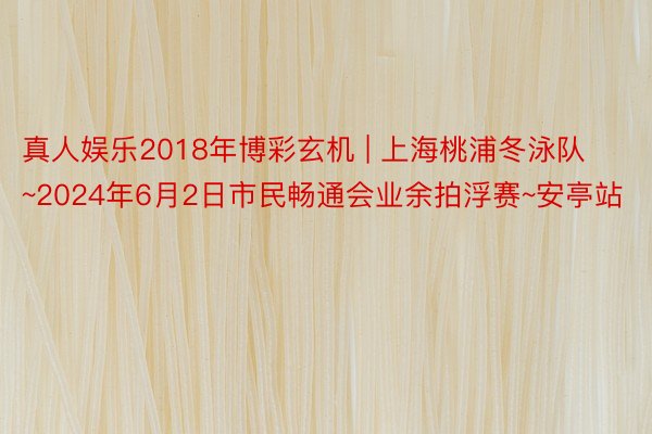 真人娱乐2018年博彩玄机 | 上海桃浦冬泳队~2024年6月2日市民畅通会业余拍浮赛~安亭站