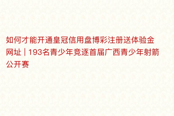 如何才能开通皇冠信用盘博彩注册送体验金网址 | 193名青少年竞逐首届广西青少年射箭公开赛