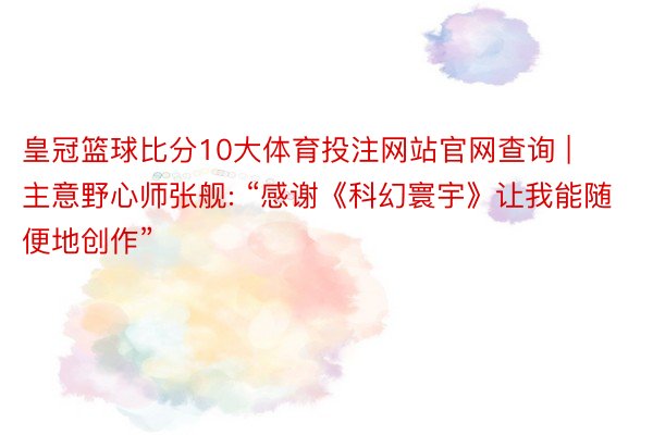 皇冠篮球比分10大体育投注网站官网查询 | 主意野心师张舰: “感谢《科幻寰宇》让我能随便地创作”