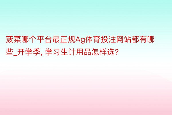 菠菜哪个平台最正规Ag体育投注网站都有哪些_开学季, 学习生计用品怎样选?