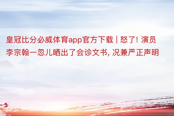 皇冠比分必威体育app官方下载 | 怒了! 演员李宗翰一忽儿晒出了会诊文书， 况兼严正声明