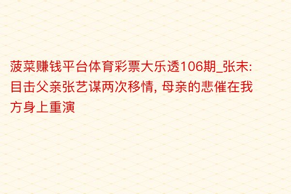 菠菜赚钱平台体育彩票大乐透106期_张末: 目击父亲张艺谋两次移情, 母亲的悲催在我方身上重演