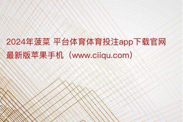 2024年菠菜 平台体育体育投注app下载官网最新版苹果手机（www.ciiqu.com）