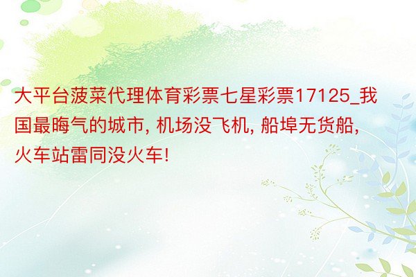 大平台菠菜代理体育彩票七星彩票17125_我国最晦气的城市, 机场没飞机, 船埠无货船, 火车站雷同没火车!