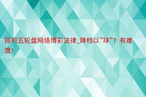 排列五轮盘网络博彩法律_降档以“球”？有难度！