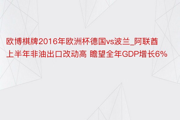 欧博棋牌2016年欧洲杯德国vs波兰_阿联酋上半年非油出口改动高 瞻望全年GDP增长6%