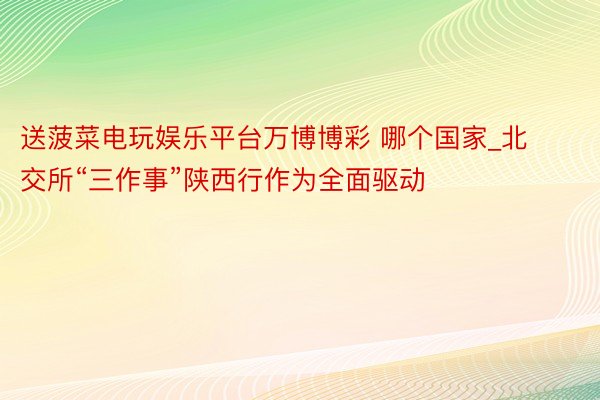 送菠菜电玩娱乐平台万博博彩 哪个国家_北交所“三作事”陕西行作为全面驱动