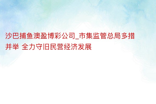 沙巴捕鱼澳盈博彩公司_市集监管总局多措并举 全力守旧民营经济发展