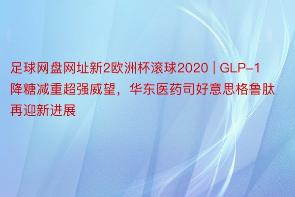 足球网盘网址新2欧洲杯滚球2020 | GLP-1降糖减重超强威望，华东医药司好意思格鲁肽再迎新进展