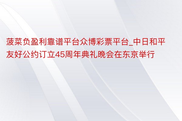 菠菜负盈利靠谱平台众博彩票平台_中日和平友好公约订立45周年典礼晩会在东京举行