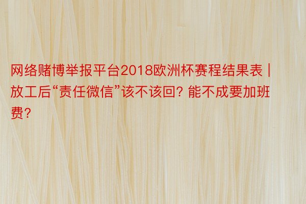 网络赌博举报平台2018欧洲杯赛程结果表 | 放工后“责任微信”该不该回? 能不成要加班费?