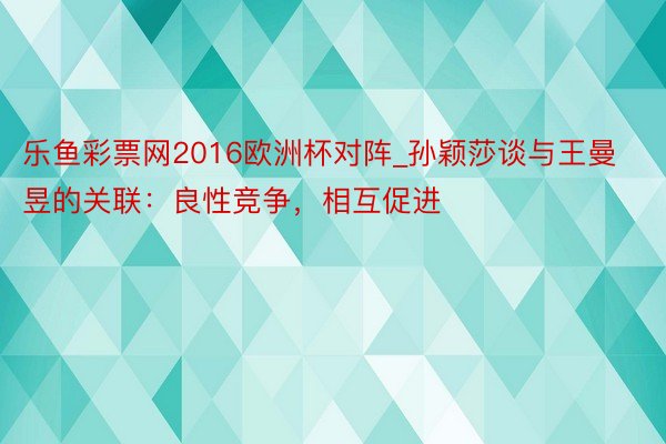 乐鱼彩票网2016欧洲杯对阵_孙颖莎谈与王曼昱的关联：良性竞争，相互促进