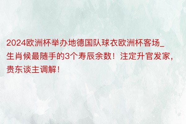 2024欧洲杯举办地德国队球衣欧洲杯客场_生肖候最随手的3个寿辰余数！注定升官发家，贵东谈主调解！