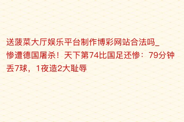 送菠菜大厅娱乐平台制作博彩网站合法吗_惨遭德国屠杀！天下第74比国足还惨：79分钟丢7球，1夜造2大耻辱