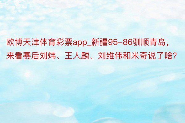 欧博天津体育彩票app_新疆95-86驯顺青岛，来看赛后刘炜、王人麟、刘维伟和米奇说了啥？