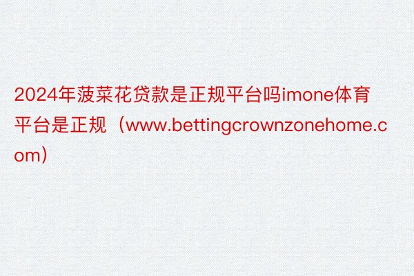 2024年菠菜花贷款是正规平台吗imone体育平台是正规（www.bettingcrownzonehome.com）