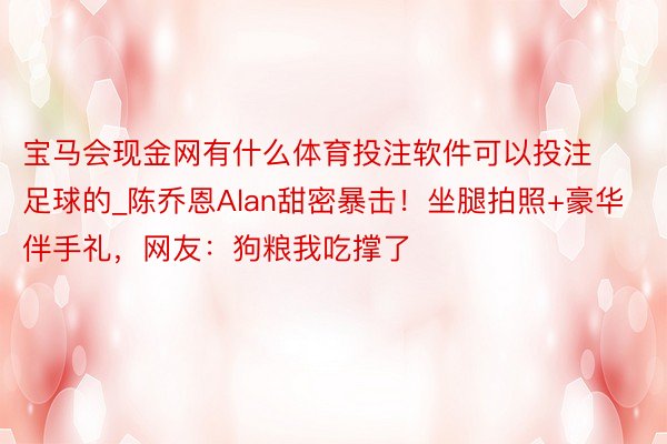 宝马会现金网有什么体育投注软件可以投注足球的_陈乔恩Alan甜密暴击！坐腿拍照+豪华伴手礼，网友：狗粮我吃撑了