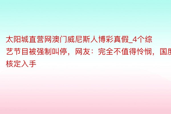 太阳城直营网澳门威尼斯人博彩真假_4个综艺节目被强制叫停，网友：完全不值得怜悯，国度核定入手