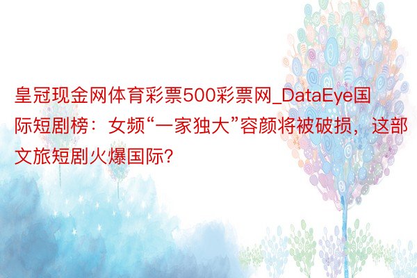 皇冠现金网体育彩票500彩票网_DataEye国际短剧榜：女频“一家独大”容颜将被破损，这部文旅短剧火爆国际？