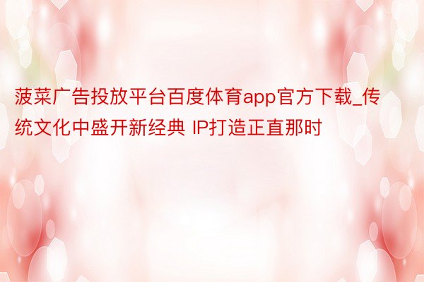 菠菜广告投放平台百度体育app官方下载_传统文化中盛开新经典 IP打造正直那时