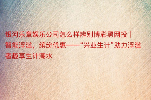 银河乐章娱乐公司怎么样辨别博彩黑网投 | 智能浮滥，缤纷优惠——“兴业生计”助力浮滥者趣享生计潮水