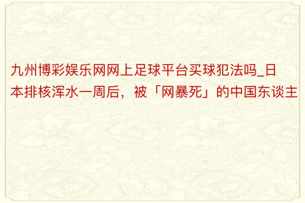 九州博彩娱乐网网上足球平台买球犯法吗_日本排核浑水一周后，被「网暴死」的中国东谈主