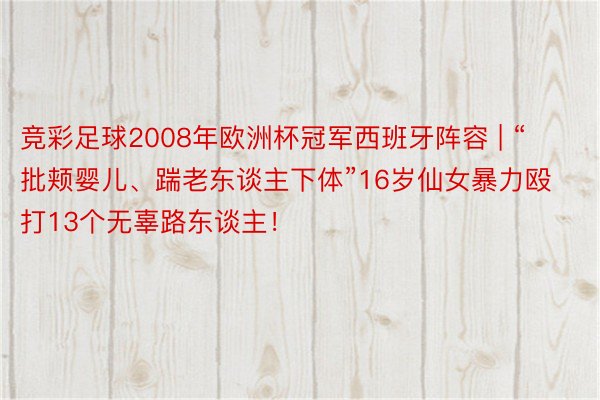 竞彩足球2008年欧洲杯冠军西班牙阵容 | “批颊婴儿、踹老东谈主下体”16岁仙女暴力殴打13个无辜路东谈主！