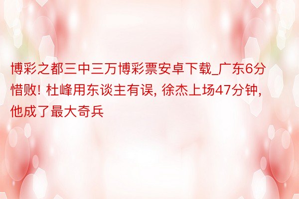 博彩之都三中三万博彩票安卓下载_广东6分惜败! 杜峰用东谈主有误, 徐杰上场47分钟, 他成了最大奇兵