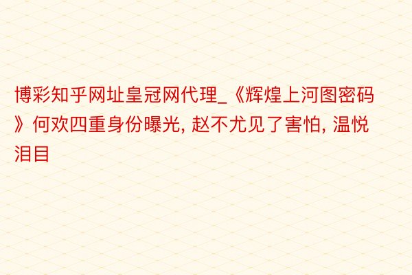 博彩知乎网址皇冠网代理_《辉煌上河图密码》何欢四重身份曝光, 赵不尤见了害怕, 温悦泪目